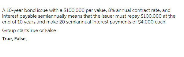 A 10-year bond issue with a $100,000 par value, 8% annual contract rate, and
interest payable semiannually means that the issuer must repay $100,000 at the
end of 10 years and make 20 semiannual interest payments of $4,000 each.
Group startsTrue or False
True, False,