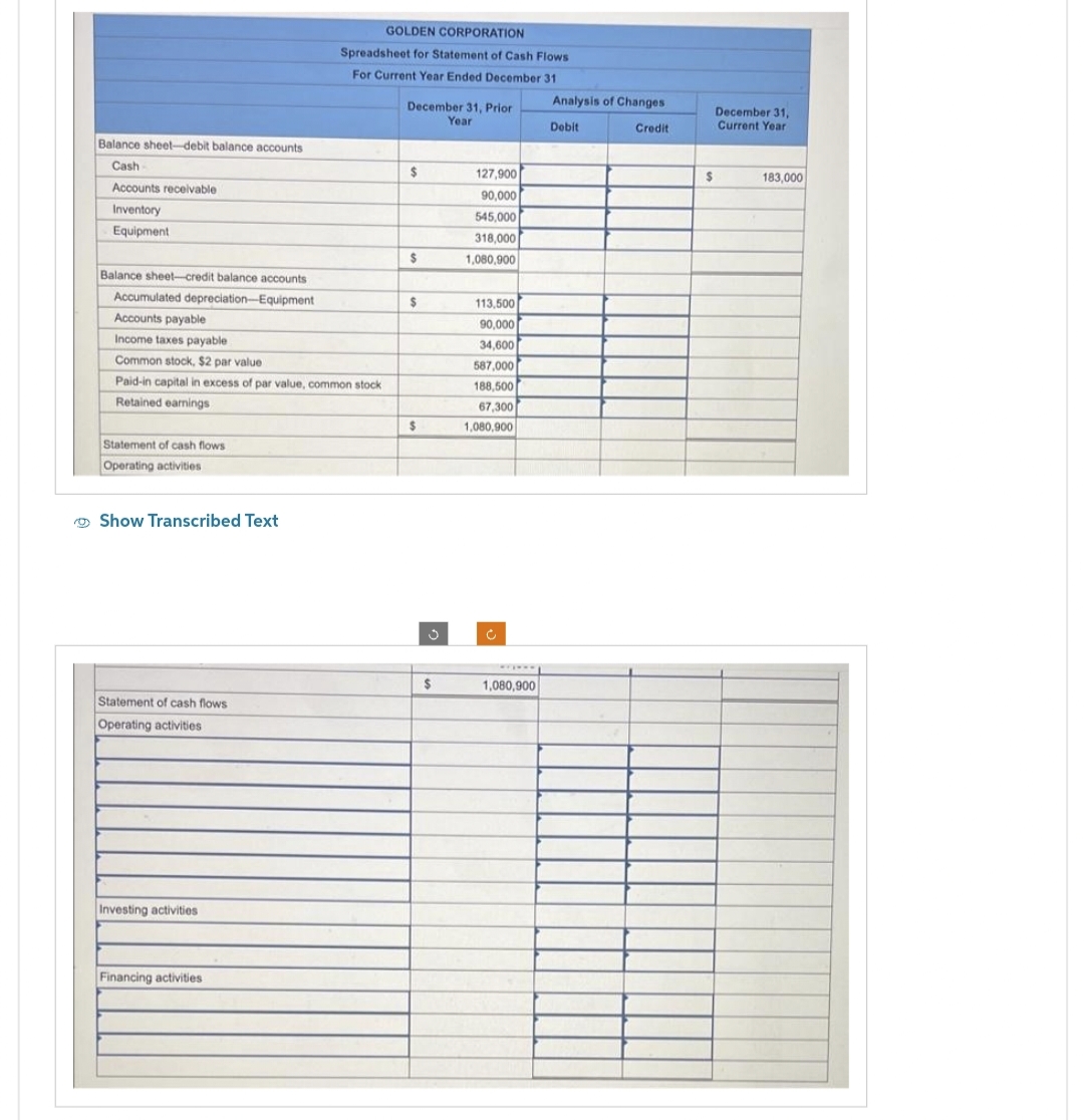 Balance sheet-debit balance accounts
Cash
Accounts receivable
Inventory
Equipment
Balance sheet-credit balance accounts
Accumulated depreciation-Equipment
Accounts payable
Income taxes payable
Common stock, $2 par value
Paid-in capital in excess of par value, common stock
Retained earnings
Statement of cash flows
Operating activities
Show Transcribed Text
Statement of cash flows
Operating activities
Investing activities
GOLDEN CORPORATION
Spreadsheet for Statement of Cash Flows
For Current Year Ended December 31
Financing activities
December 31, Prior
Year
$
$
$
$
3
$
127,900
90,000
545,000
318,000
1,080,900
113.500
90,000
34,600
587,000
188,500
67,300
1,080,900
Ĉ
wwwwww
1,080,900
Analysis of Changes
Debit
Credit
$
December 31,
Current Year
183,000