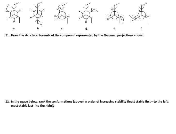 H.
H.
H-
a.
C.
d.
21. Draw the structural formula of the compound represented by the Newman projections above:
22. In the space below, rank the conformations (above) in order of increasing stability (least stable first-to the left,
most stable last-to the right),
