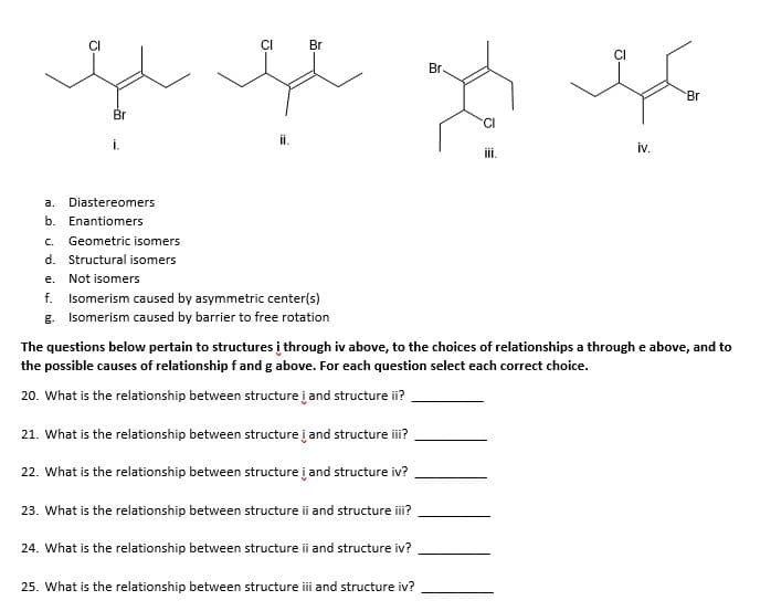 Br
Br.
Br
Br
CI
iv.
iii.
a.
Diastereomers
b. Enantiomers
C.
Geometric isomers
d. Structural isomers
е.
Not isomers
f.
Isomerism caused by asymmetric center(s)
g. Isomerism caused by barrier to free rotation
The questions below pertain to structures į through iv above, to the choices of relationships a through e above, and to
the possible causes of relationship f and g above. For each question select each correct choice.
20. What is the relationship between structure į and structure ii?
21. What is the relationship between structure į and structure i?
22. What is the relationship between structure į and structure iv?
23. What is the relationship between structure ii and structure i?
24. What is the relationship between structure ii and structure iv?
25. What is the relationship between structure ii and structure iv?
