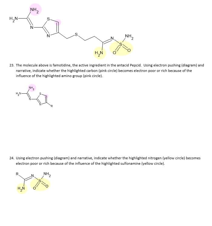 NH2
H,N-
NH2
H,N
23. The molecule above is famotidine, the active ingredient in the antacid Pepcid. Using electron pushing (diagram) and
narrative, indicate whether the highlighted carbon (pink circle) becomes electron poor or rich because of the
influence of the highlighted amino group (pink circle).
H,N-
s
24. Using electron pushing (diagram) and narrative, indicate whether the highlighted nitrogen (yellow circle) become
electron poor or rich because of the influence of the highlighted sulfonamine (yellow circle).
R.
NH2
