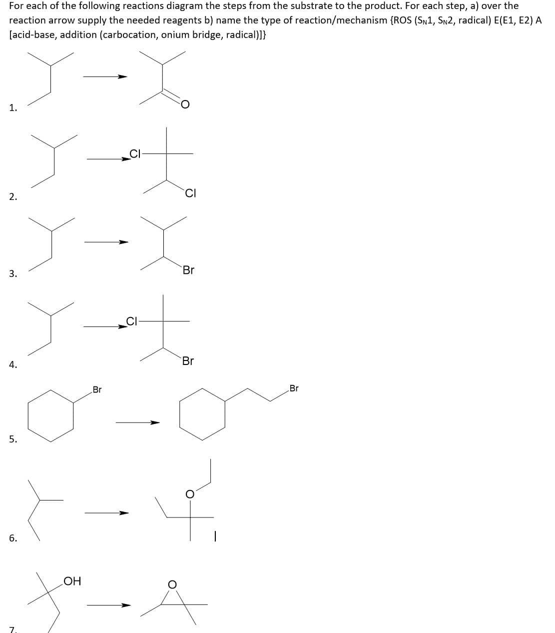 For each of the following reactions diagram the steps from the substrate to the product. For each step, a) over the
reaction arrow supply the needed reagents b) name the type of reaction/mechanism {ROS (SN1, SN2, radical) E(E1, E2) A
[acid-base, addition (carbocation, onium bridge, radical)]}
1.
CI
Br
3.
Br
4.
Br
Br
5.
HO
7
2.
6.
