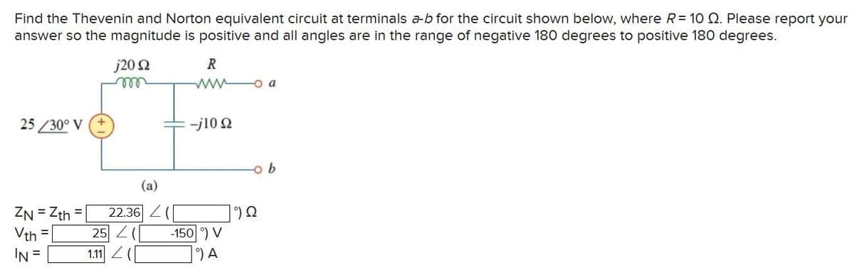 Find the Thevenin and Norton equivalent circuit at terminals a-b for the circuit shown below, where R = 10 2. Please report your
answer so the magnitude is positive and all angles are in the range of negative 180 degrees to positive 180 degrees.
25/30° V
ZN = Zth
Vth
IN =
j20 2
m
(a)
22.36 Z
25 (
1.11 (
R
www o a
-j10 22
-150 °) V
°) A
-o b
Ω