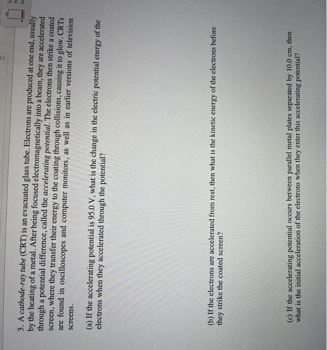 3. A cathode-ray tube (CRT) is an evacuated glass tube. Electrons are produced at one end, usually
by the heating of a metal. After being focused electromagnetically into a beam, they are accelerated
through a potential difference, called the accelerating potential. The electrons then strike a coated
screen, where they transfer their energy to the coating through collisions, causing it to glow. CRTS
are found in oscilloscopes and computer monitors, as well as in earlier versions of television
screens.
(a) If the accelerating potential is 95.0 V, what is the change in the electric potential energy of the
electrons when they accelerated through the potential?
(b) If the electrons are accelerated from rest, then what is the kinetic energy of the electrons before
they strike the coated screen?
(c) If the accelerating potential occurs between parallel metal plates separated by 10.0 cm, then
what is the initial acceleration of the electrons when they enter this accelerating potential?