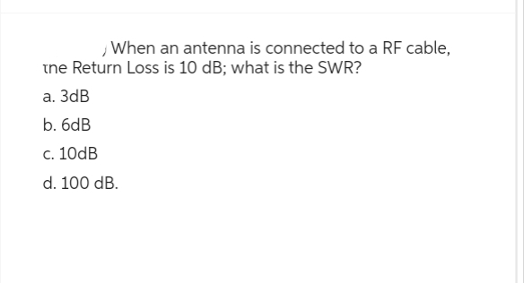 When an antenna is connected to a RF cable,
the Return Loss is 10 dB; what is the SWR?
a. 3dB
b. 6dB
c. 10dB
d. 100 dB.