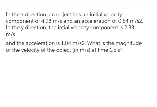 In the x direction, an object has an initial velocity
component of 4.98 m/s and an acceleration of 0.54 m/s2.
In the y direction, the intial velocity component is 2.33
m/s
and the acceleration is 1.04 m/s2. What is the magnitude
of the velocity of the object (in m/s) at time 1.5 s?