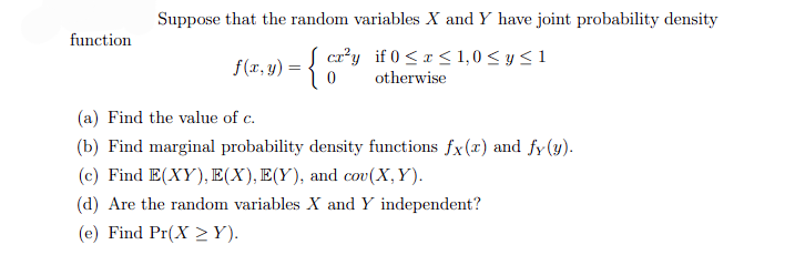 function
Suppose that the random variables X and Y have joint probability density
cr²y if 0≤x≤ 1,0 ≤ y ≤ 1
otherwise
f(x,y) = { c₂²
(a) Find the value of c.
(b) Find marginal probability density functions fx(x) and fy(y).
(c) Find E(XY), E(X), E(Y), and cov (X, Y).
(d) Are the random variables X and Y independent?
(e) Find Pr(XY).