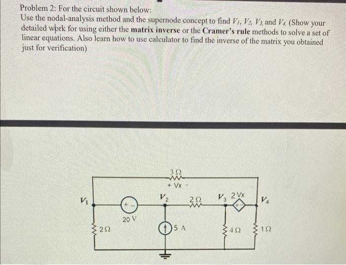 Problem 2: For the circuit shown below:
Use the nodal-analysis method and the supernode concept to find V1, V2, V3, and V4. (Show your
detailed work for using either the matrix inverse or the Cramer's rule methods to solve a set of
linear equations. Also learn how to use calculator to find the inverse of the matrix you obtained
just for verification)
V₁
292
20 V
352
ww
+ VX-
V2
SA
202
V3 2Vx
402
V4
152