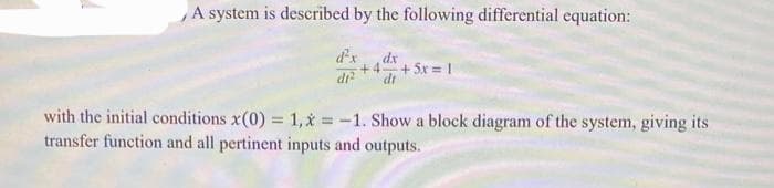 A system is described by the following differential equation:
d²x
di²
dx
+4 +51=|
dr
with the initial conditions x(0) = 1, x=-1. Show a block diagram of the system, giving its
transfer function and all pertinent inputs and outputs.