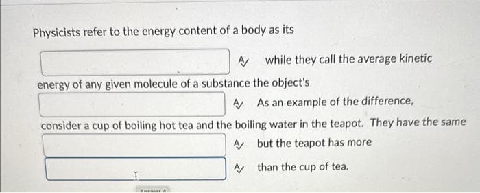 Physicists refer to the energy content of a body as its
A/
energy of any given molecule of a substance the object's
while they call the average kinetic
Anwar A
A As an example of the difference,
consider a cup of boiling hot tea and the boiling water in the teapot. They have the same
A
but the teapot has more
A
than the cup of tea.