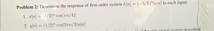 Problem 2: Determine the response of first-order system h[n] = (-5/6)"u(n) to each input:
1. r[n] = (1/2)" cos(#n/4);
2. y[n] = (1/2)" cos(2n/3)u[n]
of the anti causal system described