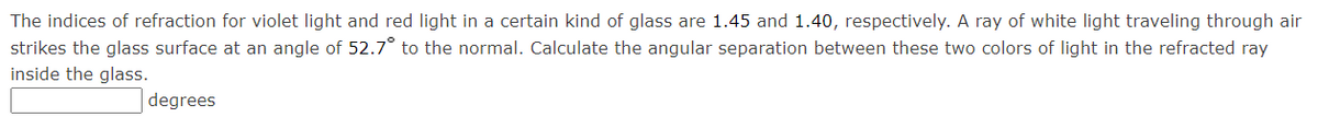 The indices of refraction for violet light and red light in a certain kind of glass are 1.45 and 1.40, respectively. A ray of white light traveling through air
strikes the glass surface at an angle of 52.7° to the normal. Calculate the angular separation between these two colors of light in the refracted ray
inside the glass.
degrees