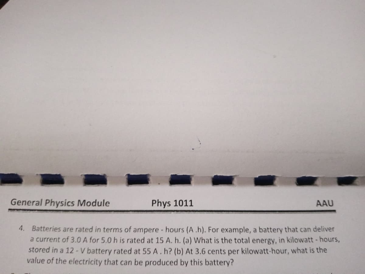 General Physics Module
Phys 1011
AAU
4. Batteries are rated in terms of ampere - hours (A.h). For example, a battery that can deliver
a current of 3.0 A for 5.0 h is rated at 15 A. h. (a) What is the total energy, in kilowatt -hours,
stored in a 12 -V battery rated at 55 A.h? (b) At 3.6 cents per kilowatt-hour, what is the
value of the electricity that can be produced by this battery?
