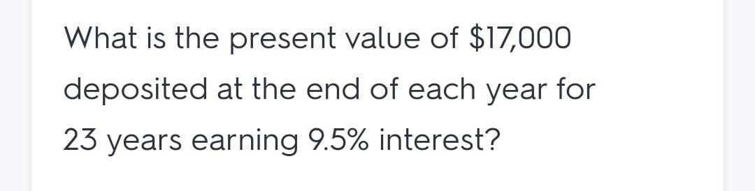 What is the present value of $17,000
deposited at the end of each year for
23 years earning 9.5% interest?
