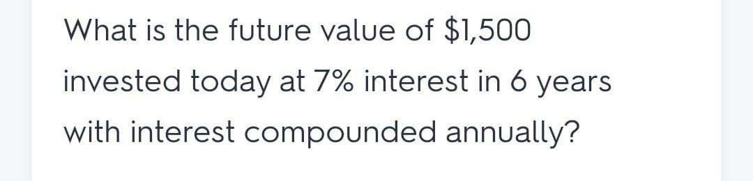 What is the future value of $1,500
invested today at 7% interest in 6 years
with interest compounded annually?
