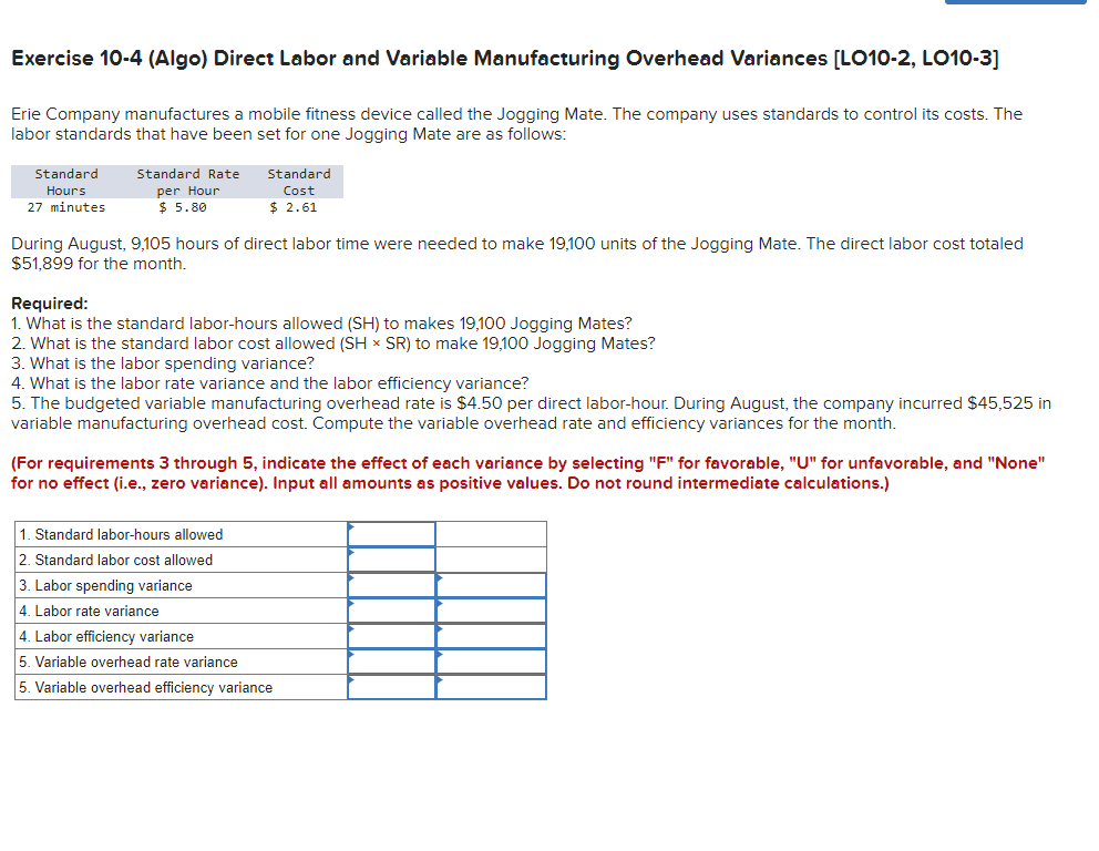 Exercise 10-4 (Algo) Direct Labor and Variable Manufacturing Overhead Variances [LO10-2, LO10-3]
Erie Company manufactures a mobile fitness device called the Jogging Mate. The company uses standards to control its costs. The
labor standards that have been set for one Jogging Mate are as follows:
Standard
Hours
27 minutes
Standard Rate
per Hour
$ 5.80
Standard
Cost
$ 2.61
During August, 9,105 hours of direct labor time were needed to make 19,100 units of the Jogging Mate. The direct labor cost totaled
$51,899 for the month.
Required:
1. What is the standard labor-hours allowed (SH) to makes 19,100 Jogging Mates?
2. What is the standard labor cost allowed (SH × SR) to make 19,100 Jogging Mates?
3. What is the labor spending variance?
4. What is the labor rate variance and the labor efficiency variance?
5. The budgeted variable manufacturing overhead rate is $4.50 per direct labor-hour. During August, the company incurred $45,525 in
variable manufacturing overhead cost. Compute the variable overhead rate and efficiency variances for the month.
(For requirements 3 through 5, indicate the effect of each variance by selecting "F" for favorable, "U" for unfavorable, and "None"
for no effect (i.e., zero variance). Input all amounts as positive values. Do not round intermediate calculations.)
1. Standard labor-hours allowed
2. Standard labor cost allowed
3. Labor spending variance
4. Labor rate variance
4. Labor efficiency variance
5. Variable overhead rate variance
5. Variable overhead efficiency variance