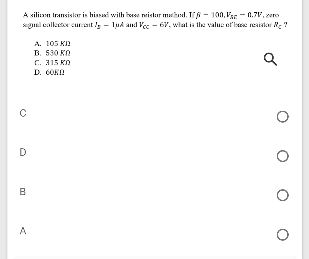 A silicon transistor is biased with base reistor method. If ß = 100, VBe = 0.7V, zero
signal collector current Ip = 1µA and Vcc = 6V, what is the value of base resistor Rc ?
A. 105 ΚΩ
В. 530 KA
С. 315 КО
D. 60KN
C
D
В
A
