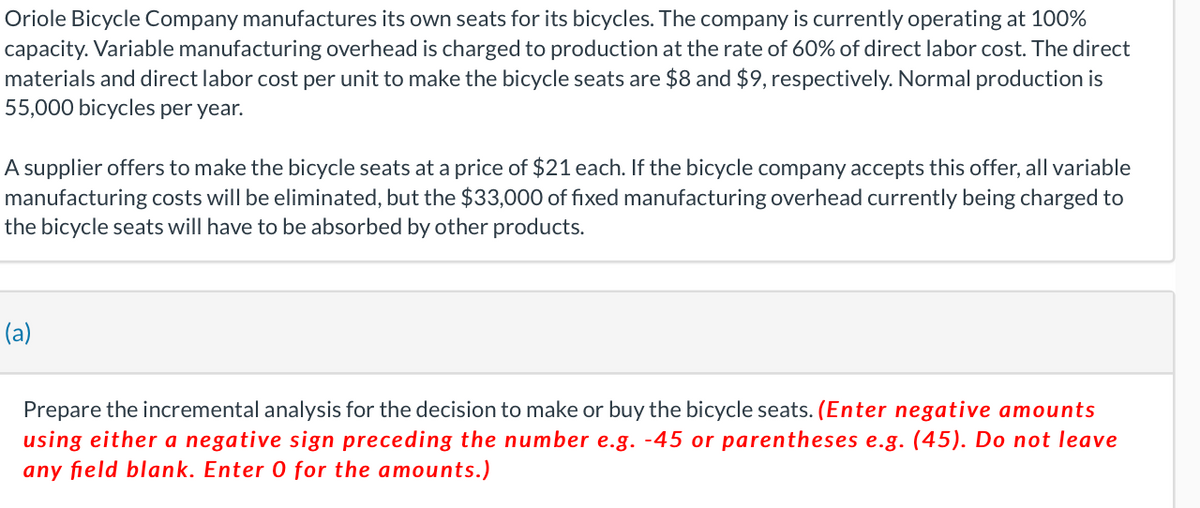 Oriole Bicycle Company manufactures its own seats for its bicycles. The company is currently operating at 100%
capacity. Variable manufacturing overhead is charged to production at the rate of 60% of direct labor cost. The direct
materials and direct labor cost per unit to make the bicycle seats are $8 and $9, respectively. Normal production is
55,000 bicycles per year.
A supplier offers to make the bicycle seats at a price of $21 each. If the bicycle company accepts this offer, all variable
manufacturing costs will be eliminated, but the $33,000 of fixed manufacturing overhead currently being charged to
the bicycle seats will have to be absorbed by other products.
(a)
Prepare the incremental analysis for the decision to make or buy the bicycle seats. (Enter negative amounts
using either a negative sign preceding the number e.g. -45 or parentheses e.g. (45). Do not leave
any field blank. Enter 0 for the amounts.)