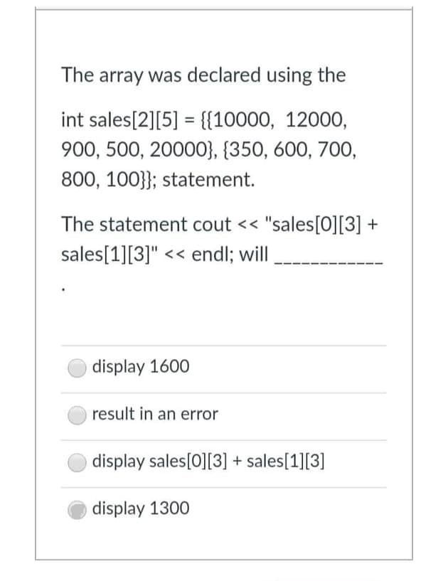 The array was declared using the
int sales[2][5] = {{10000, 12000,
900, 500, 20000}, {350, 600, 700,
800, 100}}; statement.
The statement cout << "sales[O][3] +
sales[1][3]" << endl; will
display 1600
result in an error
display sales[0][3] + sales[1][3]
display 1300
