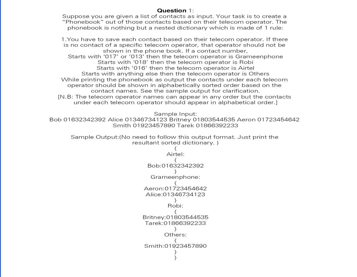 Question 1:
Suppose you are given a list of contacts as input. Your task is to create a
"Phonebook" out of those contacts based on their telecom operator. The
phonebook is nothing but a nested dictionary which is made of 1 rule:
1.You have to save each contact based on their telecom operator. If there
is no contact of a specific telecom operator, that operator should not be
shown in the phone book. If a contact number,
Starts with '017' or '013' then the telecom operator is Grameenphone
Starts with '018' then the telecom operator is Robi
Starts with '016' then the telecom operator is Airtel
Starts with anything else then the telecom operator is Others
While printing the phonebook as output the contacts under each telecom
operator should be shown in alphabetically sorted order based on the
contact names. See the sample output for clarification.
[N.B: The telecom operator n ames can appear in any order but the contacts
under each telecom operator should appear in alphabetical order.]
Sample Input:
Bob 01632342392 Alice 01346734123 Britney 01803544535 Aeron 01723454642
Smith 01923457890 Tarek 01866392233
Sample Output:(No need to follow this output format. Just print the
resultant sorted dictionary. )
Airtel:
{
Bob:01632342392
Grameenphone:
{
Aeron:01723454642
Alice:01346734123
Robi:
{
Britney:01803544535
Tarek:01866392233
Others:
Smith:01923457890
}
