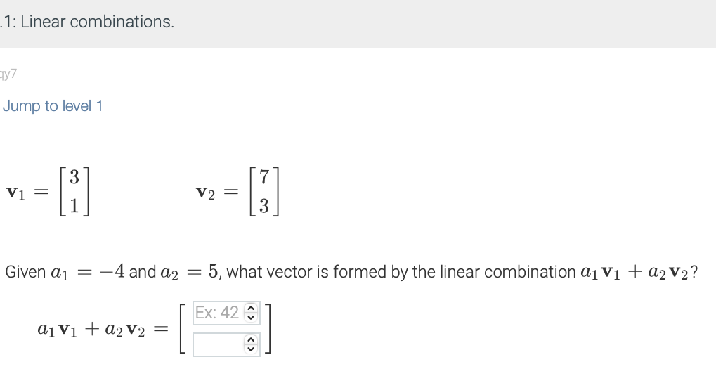 .1: Linear combinations.
qy7
Jump to level 1
V1 =
3
Given a1
=
-4 and a₂
a1 V₁ + a2 V₂
-
V2 =
-
5, what vector is formed by the linear combination a₁ V₁ + a₂ V₂?
Ex: 42
↑