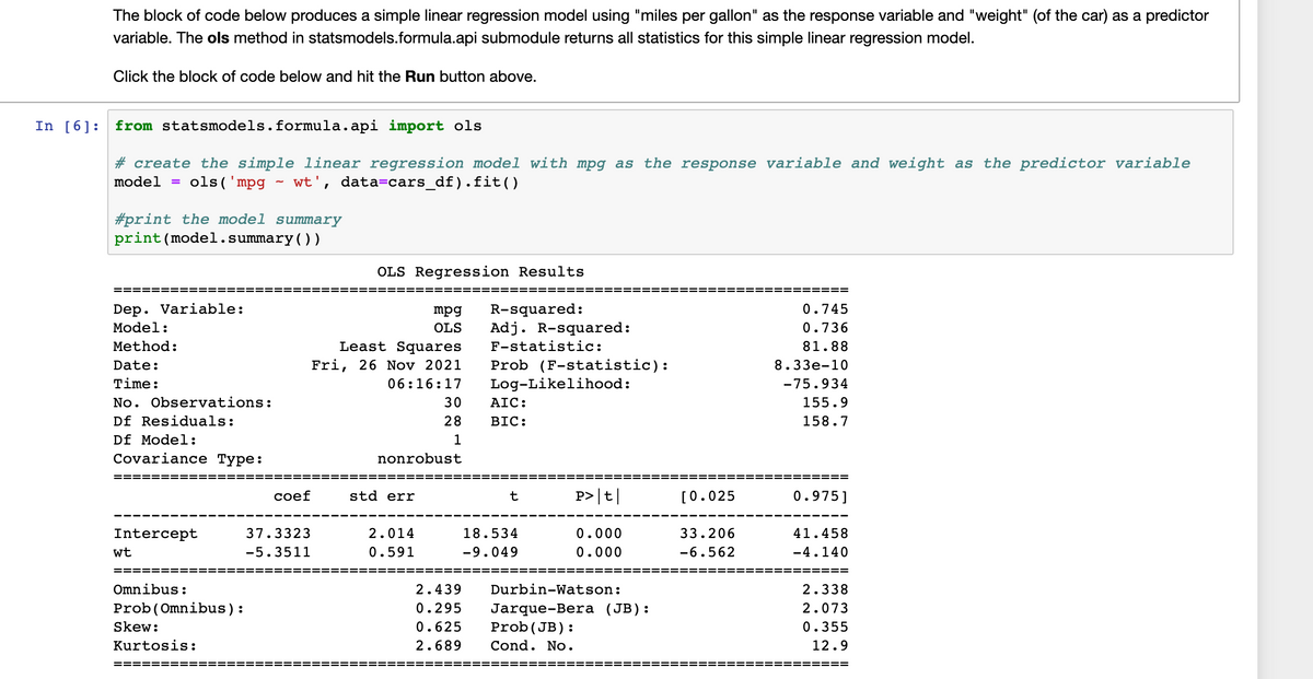 The block of code below produces a simple linear regression model using "miles per gallon" as the response variable and "weight" (of the car) as a predictor
variable. The ols method in statsmodels.formula.api submodule returns all statistics for this simple linear regression model.
Click the block of code below and hit the Run button above.
In [6]:
from statsmodels.formula.api import ols
# create the simple linear regression model with mpg as the response variable and weight as the predictor variable
model =
ols('mpg
wt',
data=cars_df).fit()
#print the model summary
print(model.summary())
OLS Regression Results
==== ===
=============== ===
==== ==
Dep. Variable:
Model:
R-squared:
Adj. R-squared:
mpg
0.745
OLS
0.736
Least Squares
Fri, 26 Nov 2021
Method:
F-statistic:
81.88
Prob (F-statistic):
Log-Likelihood:
Date:
8.33e-10
Time:
06:16:17
-75.934
No. Observations:
30
AIC:
155.9
Df Residuals:
28
BIC:
158.7
Df Model:
1
Covariance Type:
nonrobust
сoef
std err
t
P>|t|
[0.025
0.975]
Intercept
37.3323
2.014
18.534
0.000
33.206
41.458
wt
-5.3511
0.591
-9.049
0.000
-6.562
-4.140
==
===
===
Omnibus:
2.439
Durbin-Watson:
2.338
Prob(Omnibus):
0.295
2.073
Jarque-Bera (JB):
Prob(JB):
Skew:
0.625
0.355
Kurtosis:
2.689
Cond. No.
12.9
======
