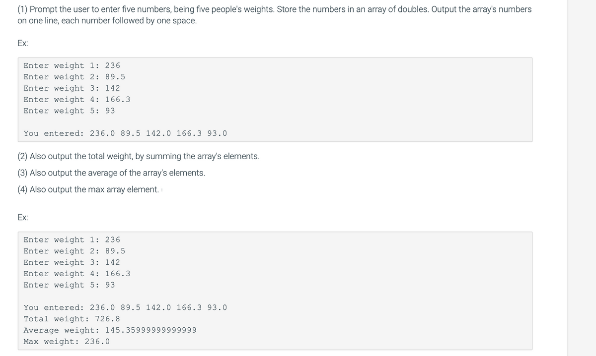 (1) Prompt the user to enter five numbers, being five people's weights. Store the numbers in an array of doubles. Output the array's numbers
on one line, each number followed by one space.
Ex:
Enter weight 1: 236
Enter weight 2: 89.5
Enter weight 3: 142
Enter weight 4: 166.3
Enter weight 5: 93
You entered: 236.0 89.5 142.0 166.3 93.0
(2) Also output the total weight, by summing the array's elements.
(3) Also output the average of the array's elements.
(4) Also output the max array element.
Ex:
Enter weight 1: 236
Enter weight 2: 89.5
Enter weight 3: 142
Enter weight 4: 166.3
Enter weight 5: 93
You entered: 236.0 89.5 142.0 166.3 93.0
Total weight: 726.8
Average weight: 145.35999999999999
Max weight: 236.0
