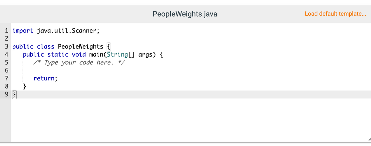 PeopleWeights.java
Load default template...
1 import java.util.Scanner;
2
3 public class PeopleWeights {
public static void main(String] args) {
4
5
Туре your code here.
7
return;
}
8
9 }
