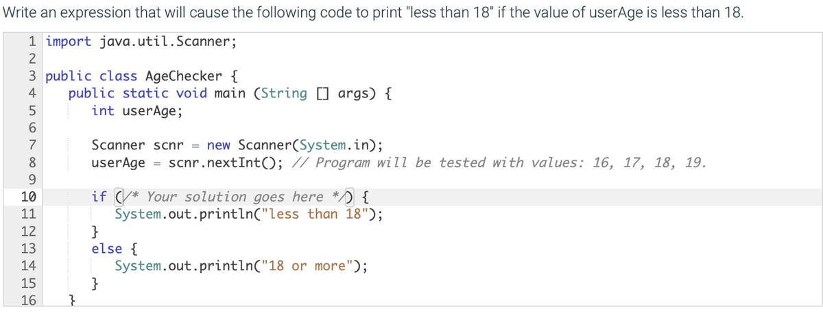 Write an expression that will cause the following code to print "less than 18" if the value of userAge is less than 18.
1 import java.util.Scanner;
3 public class AgeChecker {
public static void main (String [] args) {
int userAge;
4
Scanner scnr = new Scanner(System.in);
userAge
7
scnr.nextInt(); // Program will be tested with values: 16, 17, 18, 19.
9.
if (/* Your solution goes here */) {
System.out.println("less than 18");
}
else {
System.out.println("18 or more");
}
10
11
12
13
14
15
16
