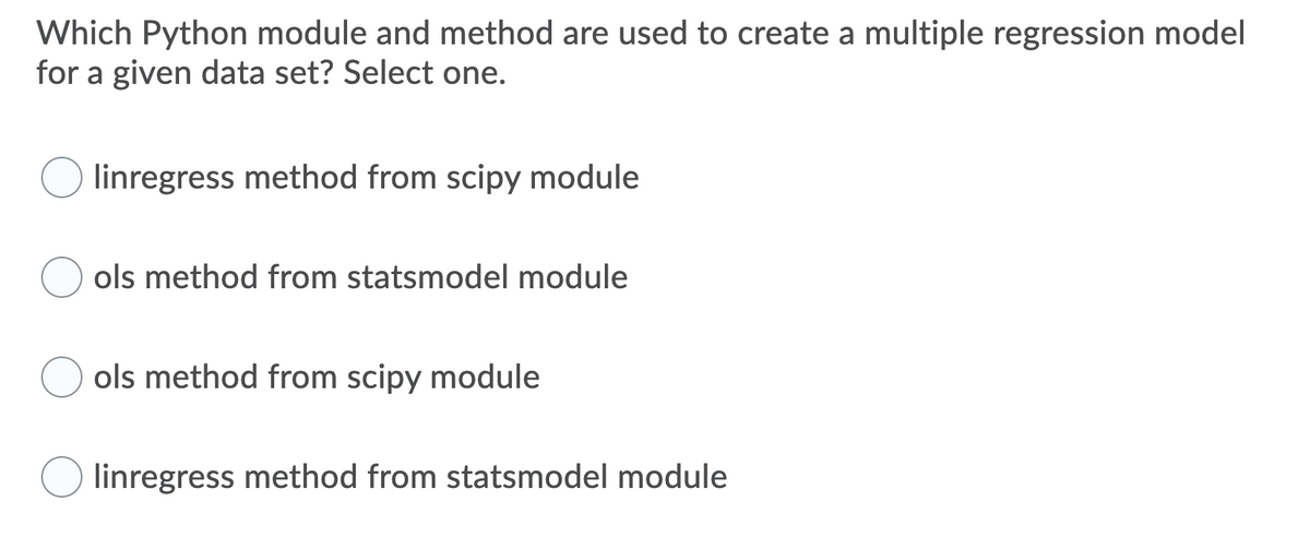 Which Python module and method are used to create a multiple regression model
for a given data set? Select one.
linregress method from scipy module
ols method from statsmodel module
ols method from scipy module
linregress method from statsmodel module
