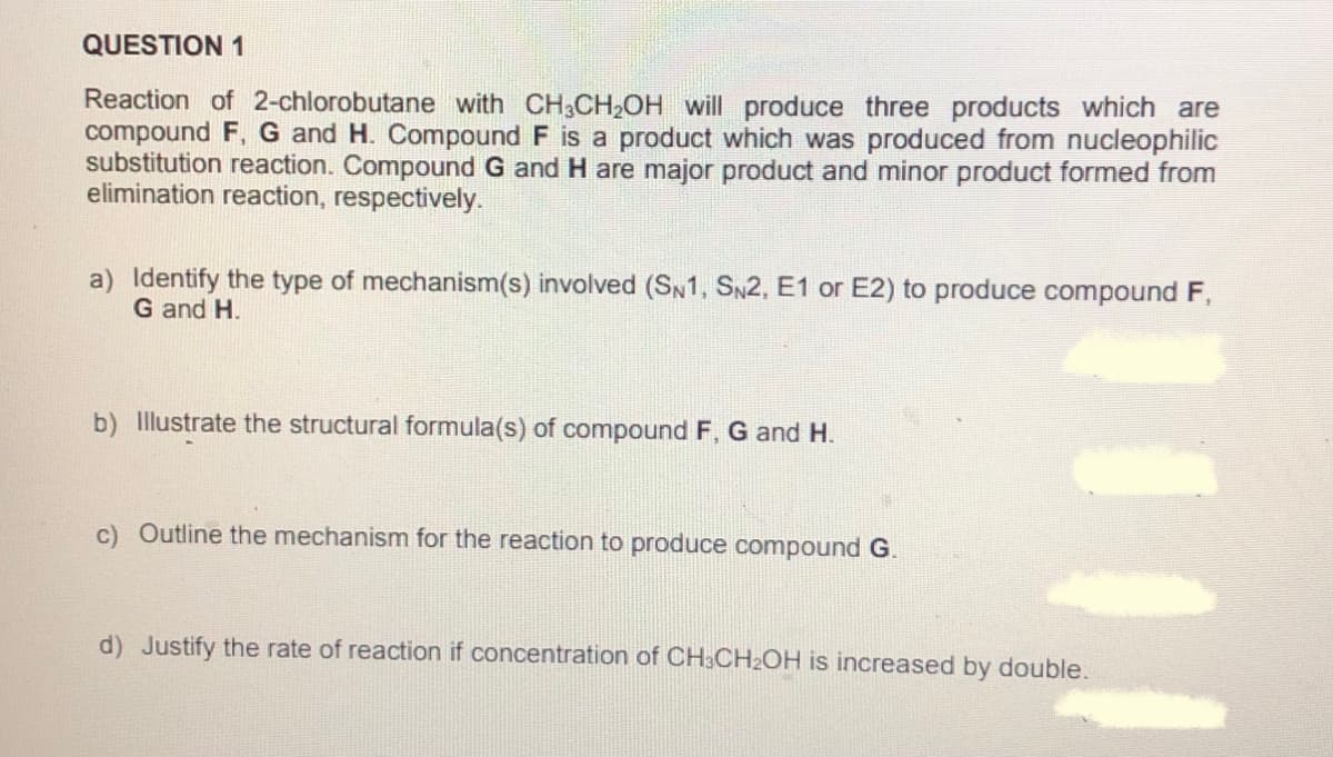 QUESTION 1
Reaction of 2-chlorobutane with CH3CH2OH will produce three products which are
compound F, G and H. Compound F is a product which was produced from nucleophilic
substitution reaction. Compound G and H are major product and minor product formed from
elimination reaction, respectively.
a) Identify the type of mechanism(s) involved (SN1, SN2, E1 or E2) to produce compound F,
G and H.
b) Illustrate the structural formula(s) of compound F, G and H.
c) Outline the mechanism for the reaction to produce compound G.
d) Justify the rate of reaction if concentration of CH3CH2OH is increased by double.
