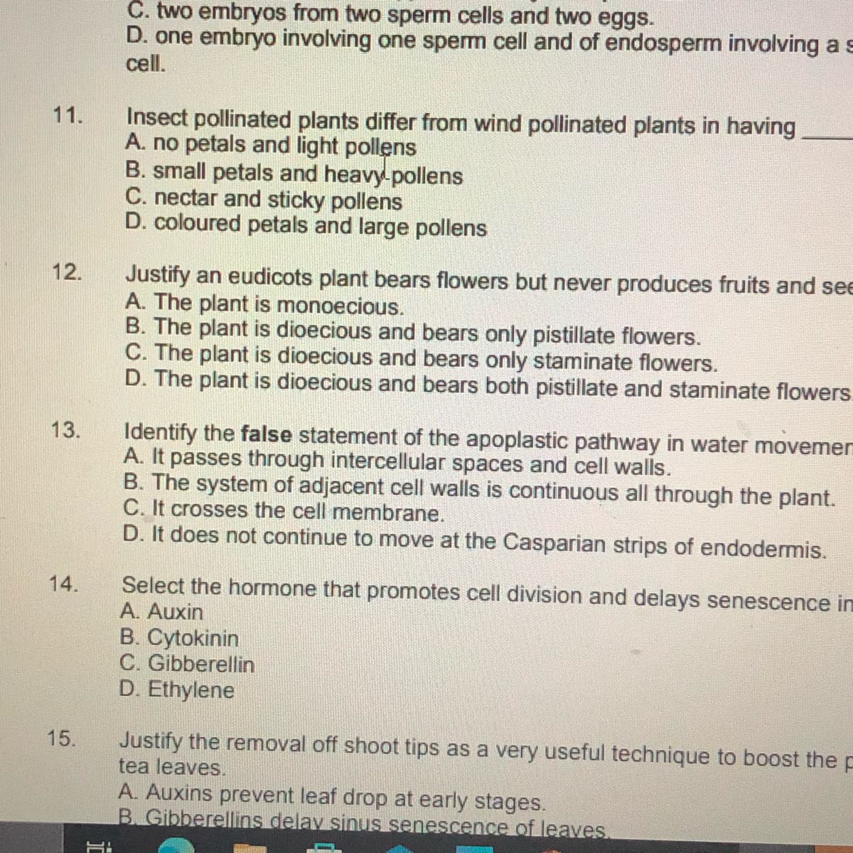 C. two embryos from two sperm cells and two eggs.
D. one embryo involving one sperm cell and of endosperm involving a s
cell.
Insect pollinated plants differ from wind pollinated plants in having
A. no petals and light pollens
B. small petals and heavy-pollens
C. nectar and sticky pollens
D. coloured petals and large pollens
11.
Justify an eudicots plant bears flowers but never produces fruits and see
A. The plant is monoecious.
B. The plant is dioecious and bears only pistillate flowers.
C. The plant is dioecious and bears only staminate flowers.
D. The plant is dioecious and bears both pistillate and staminate flowers.
12.
Identify the false statement of the apoplastic pathway in water movemen
A. It passes through intercellular spaces and cell walls.
B. The system of adjacent cell walls is continuous all through the plant.
C. It crosses the cell membrane.
D. It does not continue to move at the Casparian strips of endodermis.
13.
14.
Select the hormone that promotes cell division and delays senescence in
A. Auxin
B. Cytokinin
C. Gibberellin
D. Ethylene
Justify the removal off shoot tips as a very useful technique to boost the p
tea leaves.
A. Auxins prevent leaf drop at early stages.
B. Gibberellins delay sinus senescence of leaves.
15.
