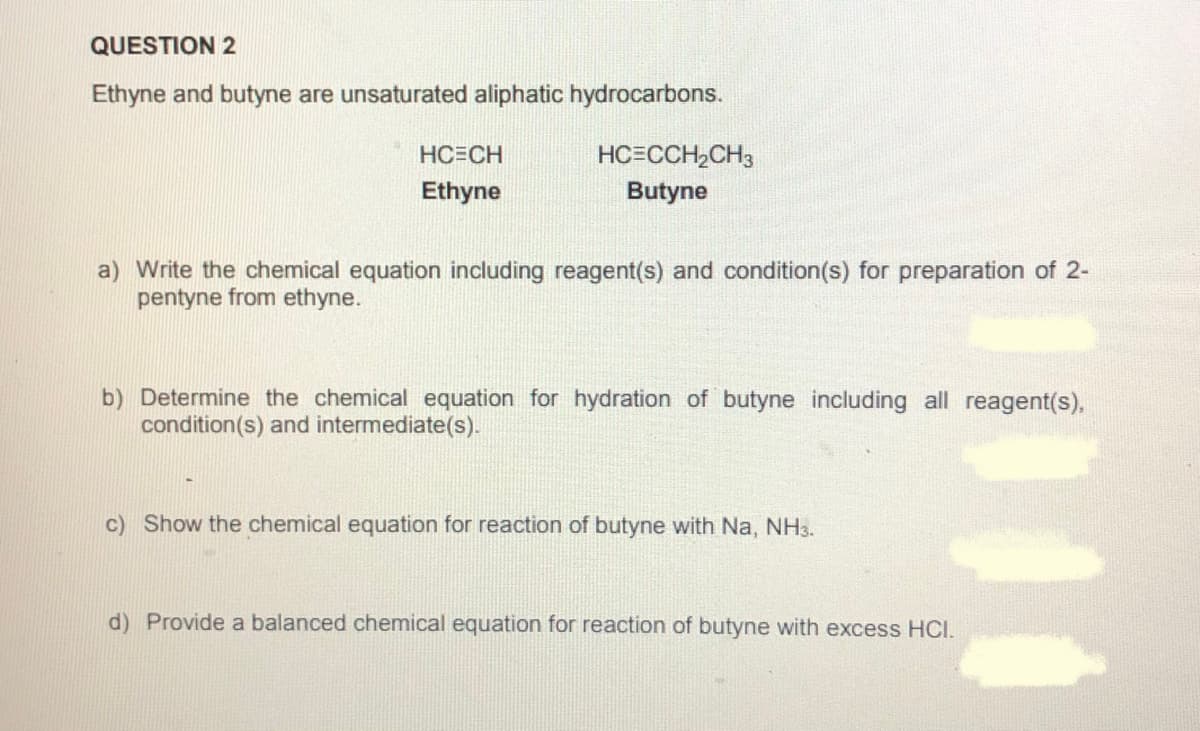 QUESTION 2
Ethyne and butyne are unsaturated aliphatic hydrocarbons.
HC=CH
HC=CCH,CH3
Ethyne
Butyne
a) Write the chemical equation including reagent(s) and condition(s) for preparation of 2-
pentyne from ethyne.
b) Determine the chemical equation for hydration of butyne including all reagent(s),
condition(s) and intermediate(s).
c) Show the chemical equation for reaction of butyne with Na, NH3.
d) Provide a balanced chemical equation for reaction of butyne with excess HCI.
