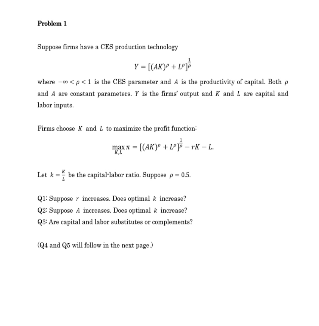 Problem 1
Suppose firms have a CES production technology
Y = [(AK)º + LºJË
where -o <p<1 is the CES parameter and A is the productivity of capital. Both p
and A are constant parameters. Y is the firms' output and K and L are capital and
labor inputs.
Firms choose K and L to maximize the profit function:
1
max n = [(AK)º + Lº]P – rK – L.
K,L
K
Let k = be the capital·labor ratio. Suppose p = 0.5.
%3D
Q1: Suppose r increases. Does optimal k increase?
Q2: Suppose A increases. Does optimal k increase?
Q3: Are capital and labor substitutes or complements?
(Q4 and Q5 will follow in the next page.)
