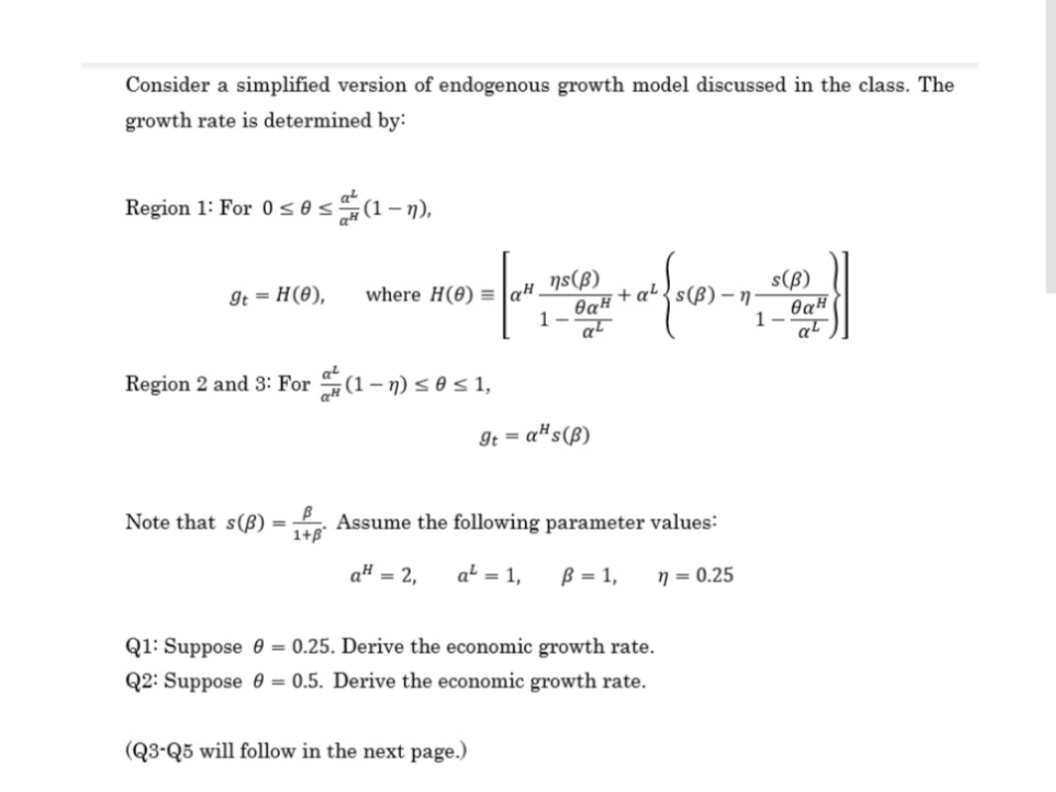 where H(0) = lq# _]s(ß)
Consider a simplified version of endogenous growth model discussed in the class. The
growth rate is determined by:
Region 1: For 0 s0 s(1 -n),
s(ß)
It = H(8),
+ a'
1-
at
Region 2 and 3: For (1– n) s 0 s 1,
9t = a#s(ß)
%3D
Note that s(ß)
Assume the following parameter values:
1+B°
a# = 2,
a² = 1,
ß = 1,
n = 0.25
Q1: Suppose 0 = 0.25. Derive the economic growth rate.
Q2: Suppose 0 = 0.5. Derive the economic growth rate.
(Q3-Q5 will follow in the next page.)
