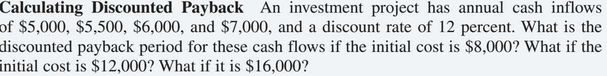 Calculating Discounted Payback An investment project has annual cash inflows
of $5,000, $5,500, $6,000, and $7,000, and a discount rate of 12 percent. What is the
discounted payback period for these cash flows if the initial cost is $8,000? What if the
initial cost is $12,000? What if it is $16,000?
