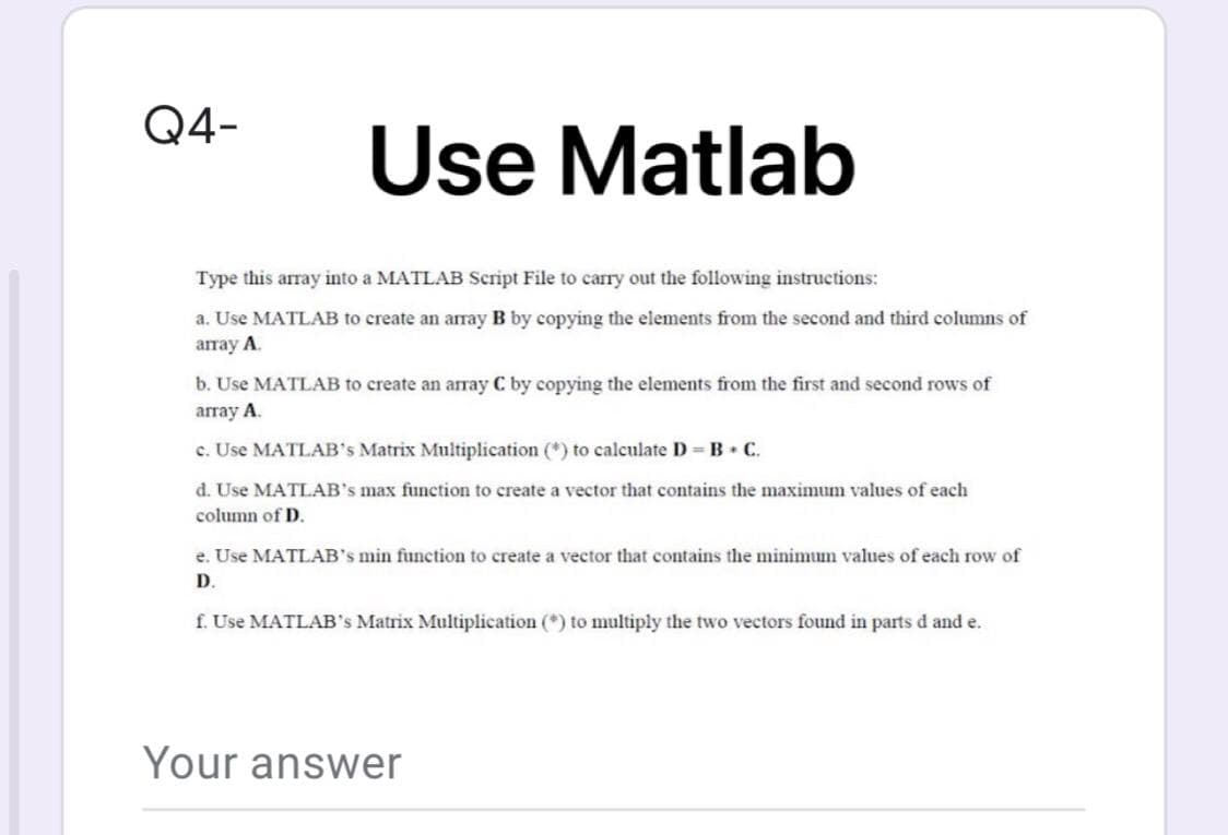 Q4-
Use
Use Matlab
Type this array into a MATLAB Script File to carry out the following instructions:
a. Use MATLAB to create an array B by copying the elements from the second and third columns of
атау A.
b. Use MATLAB to create an array C by copying the elements from the first and second rows of
array A.
c. Use MATLAB's Matrix Multiplication (*) to calculate D =B• C.
d. Use MATLAB's max function to create a vector that contains the maximum values of each
column of D.
e. Use MATLAB's min function to create a vector that contains the minimum values of each row of
D.
f. Use MATLAB's Matrix Multiplication (*) to multiply the two vectors found in parts d and e.
Your answer
