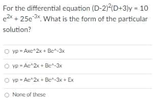 For the differential equation (D-2)(D+3)y = 10
e2x + 25e3x, What is the form of the particular
solution?
O yp = Axe^2x + Be^-3x
O yp - Ae^2x + Be-3x
yp = Ae^2x + Be^-3x + Ex
O None of these
