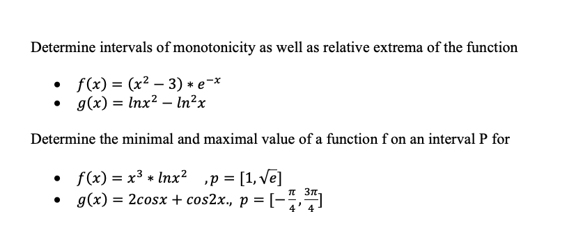 Determine intervals of monotonicity as well as relative extrema of the function
• f(x) = (x² – 3) * e-*
• g(x) = lnx² – In²x
Determine the minimal and maximal value of a function f on an intervalP for
• f(x) = x3 * Inx? ,p =
= [1, ve]
%3D
%3D
g(x) = 2cosx + cos2x., p = [-
5,
