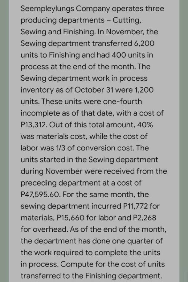 Seempleylungs Company operates three
producing departments - Cutting,
Sewing and Finishing. In November, the
Sewing department transferred 6,200
units to Finishing and had 400 units in
process at the end of the month. The
Sewing department work in process
inventory as of October 31 were 1,200
units. These units were one-fourth
incomplete as of that date, with a cost of
P13,312. Out of this total anmount, 40%
was materials cost, while the cost of
labor was 1/3 of conversion cost. The
units started in the Sewing department
during November were received from the
preceding department at a cost of
P47,595.60. For the same month, the
sewing department incurred P11,772 for
materials, P15,660 for labor and P2,268
for overhead. As of the end of the month,
the department has done one quarter of
the work required to complete the units
in process. Compute for the cost of units
transferred to the Finishing department.
