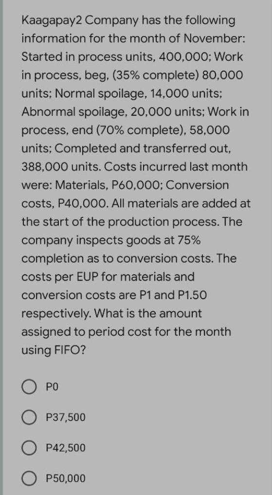 Kaagapay2 Company has the following
information for the month of November:
Started in process units, 400,000; Work
in process, beg, (35% complete) 80,000
units; Normal spoilage, 14,000 units;
Abnormal spoilage, 20,000 units; Work in
process, end (70% complete), 58,000
units; Completed and transferred out,
388,000 units. Costs incurred last month
were: Materials, P60,0003; Conversion
costs, P40,000. All materials are added at
the start of the production process. The
company inspects goods at 75%
completion as to conversion costs. The
costs per EUP for materials and
conversion costs are P1 and P1.50
respectively. What is the amount
assigned to period cost for the month
using FIFO?
PO
P37,500
P42,500
P50,000
