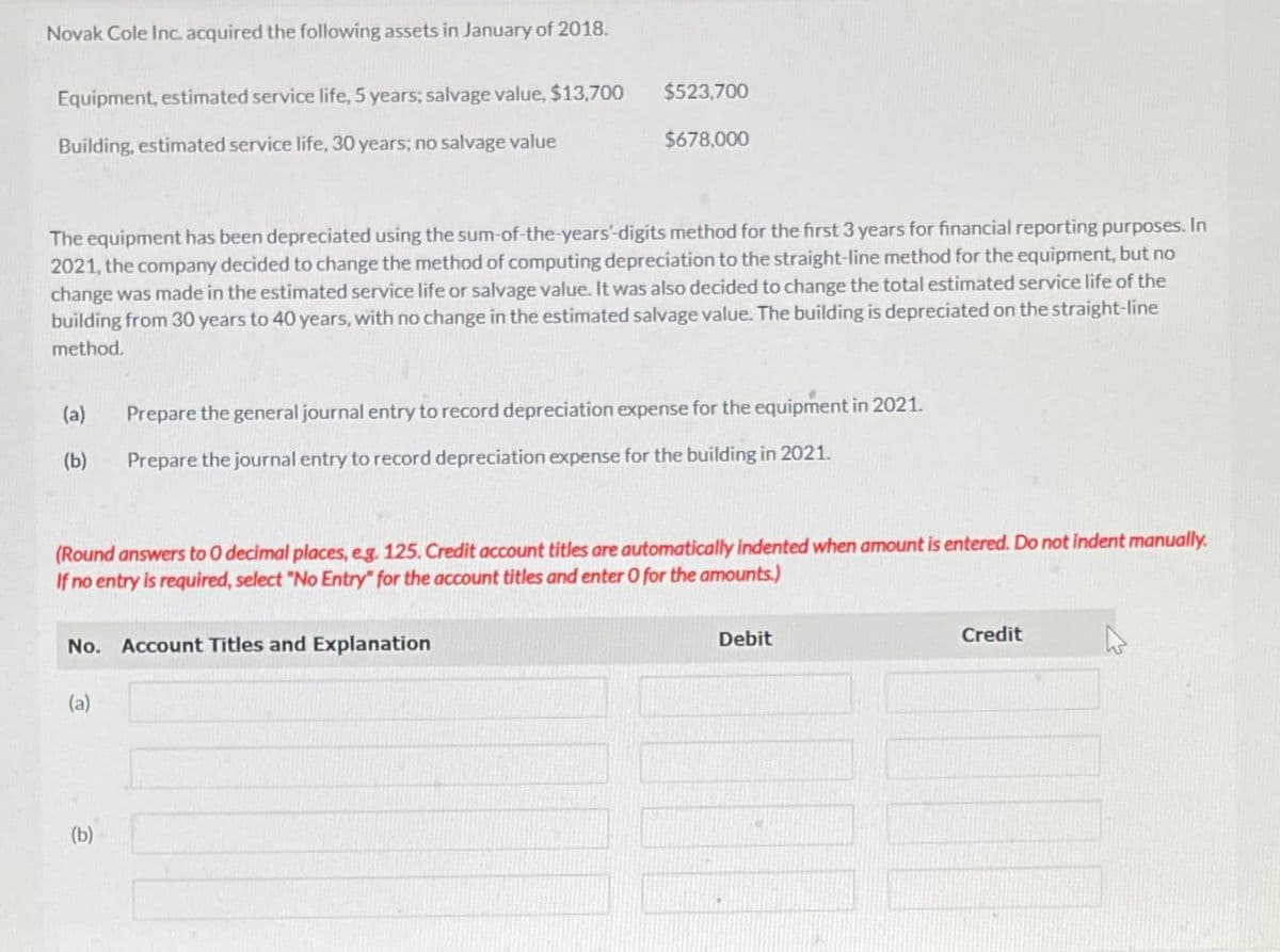 Novak Cole Inc. acquired the following assets in January of 2018.
Equipment, estimated service life, 5 years; salvage value, $13,700
Building, estimated service life, 30 years; no salvage value
$523,700
$678,000
The equipment has been depreciated using the sum-of-the-years' digits method for the first 3 years for financial reporting purposes. In
2021, the company decided to change the method of computing depreciation to the straight-line method for the equipment, but no
change was made in the estimated service life or salvage value. It was also decided to change the total estimated service life of the
building from 30 years to 40 years, with no change in the estimated salvage value. The building is depreciated on the straight-line
method.
(a)
Prepare the general journal entry to record depreciation expense for the equipment in 2021.
(b)
Prepare the journal entry to record depreciation expense for the building in 2021.
(Round answers to O decimal places, eg. 125. Credit account titles are automatically indented when amount is entered. Do not indent manually.
If no entry is required, select "No Entry" for the account titles and enter O for the amounts.)
No. Account Titles and Explanation
(a)
Debit
Credit
(b)