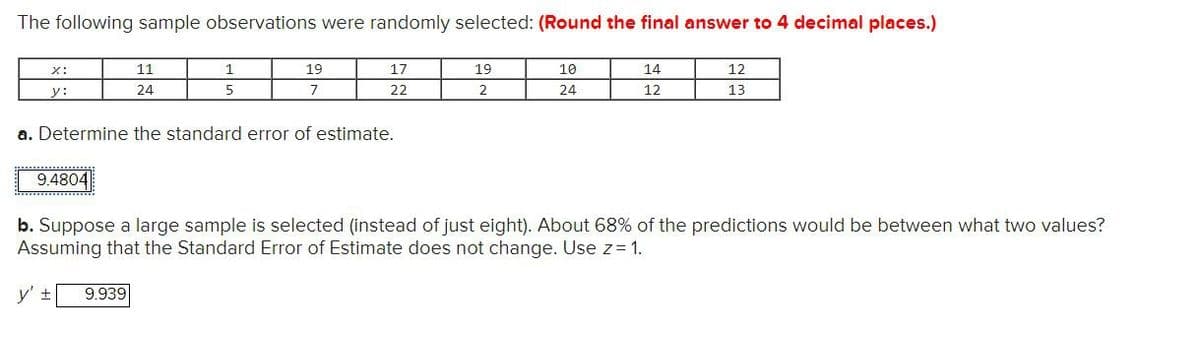 The following sample observations were randomly selected: (Round the final answer to 4 decimal places.)
x:
11
1
19
17
19
10
y:
24
5
7
22
2
24
14
12
12
13
a. Determine the standard error of estimate.
9.4804
b. Suppose a large sample is selected (instead of just eight). About 68% of the predictions would be between what two values?
Assuming that the Standard Error of Estimate does not change. Use z = 1.
y' ±
9.939