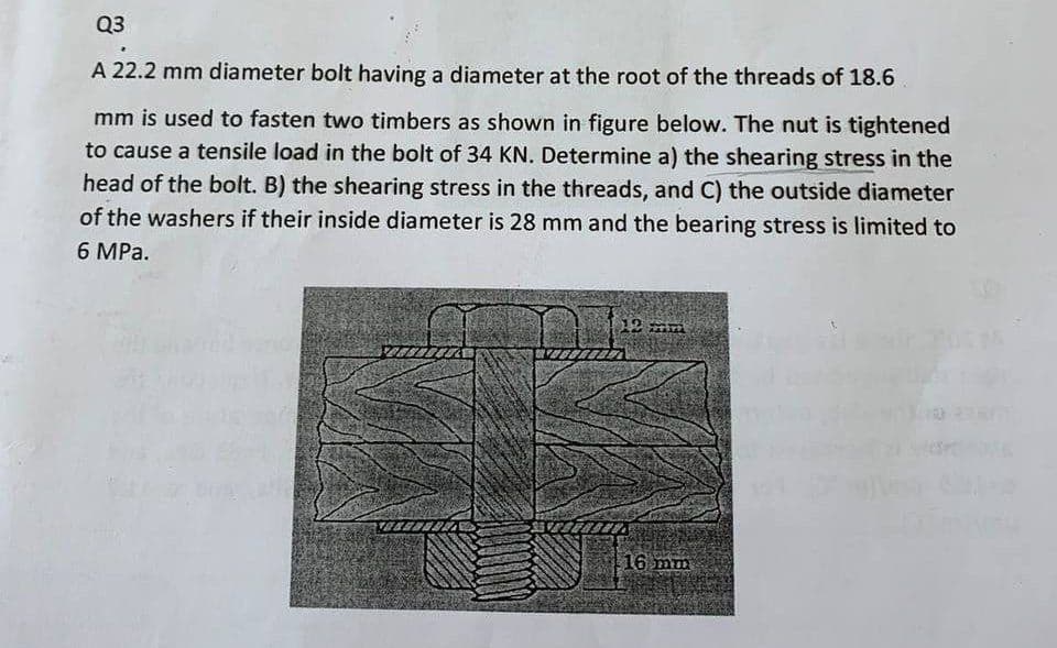 Q3
A 22.2 mm diameter bolt having a diameter at the root of the threads of 18.6
mm is used to fasten two timbers as shown in figure below. The nut is tightened
to cause a tensile load in the bolt of 34 KN. Determine a) the shearing stress in the
head of the bolt. B) the shearing stress in the threads, and C) the outside diameter
of the washers if their inside diameter is 28 mm and the bearing stress is limited to
6 MPa.
12 mm
.16 mm