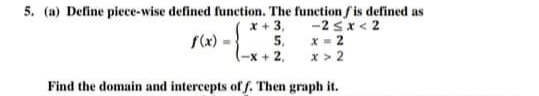 5. (a) Deline piece-wise defined function. The function fis defined as
x + 3, -2 sx< 2
5. x- 2
-X + 2,
S(x) =
x > 2
Find the domain and intercepts of f. Then graph it.
