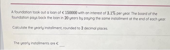 A foundation took out a loan of € 150000 with an interest of 3.1% per year. The board of the
foundation pays back the loan in 20 years by paying the same installment at the end of each year.
Calculate the yearly installment, rounded to 2 decimal places.
The yearly installments are €