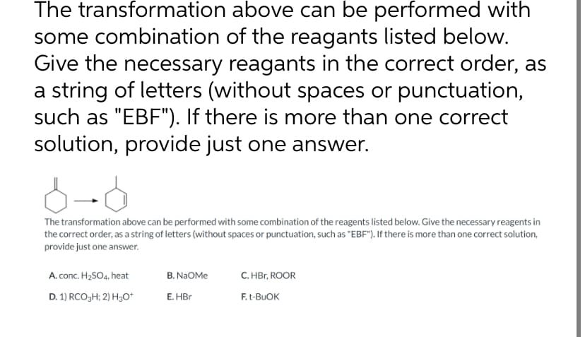 The transformation above can be performed with
some combination of the reagants listed below.
Give the necessary reagants in the correct order, as
a string of letters (without spaces or punctuation,
such as "EBF"). If there is more than one correct
solution, provide just one answer.
8-6
The transformation above can be performed with some combination of the reagents listed below. Give the necessary reagents in
the correct order, as a string of letters (without spaces or punctuation, such as "EBF"). If there is more than one correct solution,
provide just one answer.
A. conc. H₂SO4, heat
D. 1) RCO3H; 2) H3O+
B. NaOMe
E. HBr
C. HBr, ROOR
F. t-BUOK