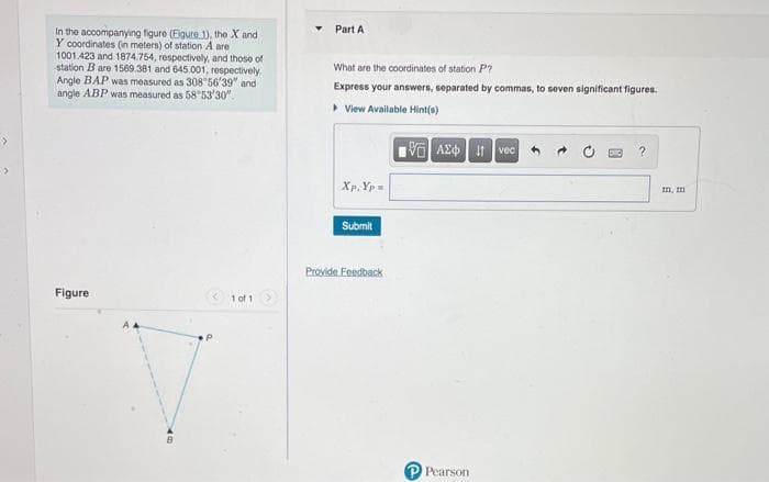 J
In the accompanying figure (Eigure 1), the X and
Y coordinates (in meters) of station A are
1001.423 and 1874.754, respectively, and those of
station B are 1569.381 and 645.001, respectively
Angle BAP was measured as 308 56'39" and
angle ABP was measured as 58 53'30".
Figure
1 of 1
Part A
What are the coordinates of station P
Express your answers, separated by commas, to seven significant figures.
▸ View Available Hint(s)
IVE ΑΣΦΑ
Xp. Yp=
Submit
Provide Feedback
Pearson
vec 4
?
m, m