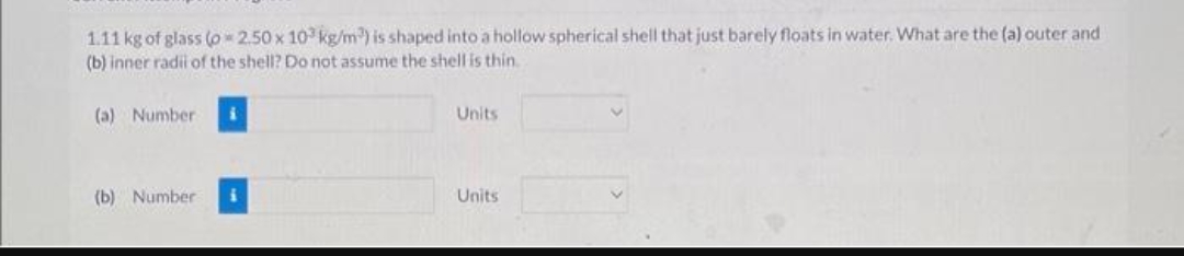 1.11 kg of glass (o 2.50 x 103 kg/m³) is shaped into a hollow spherical shell that just barely floats in water. What are the (a) outer and
(b) inner radil of the shell? Do not assume the shell is thin.
(a) Number
(b) Number
i
Units
Units