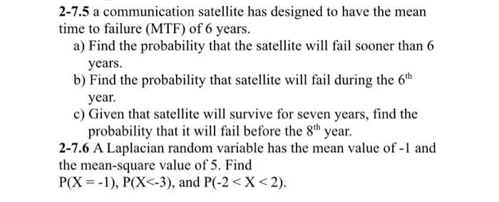 2-7.5 a communication satellite has designed to have the mean
time to failure (MTF) of 6 years.
a) Find the probability that the satellite will fail sooner than 6
years.
b) Find the probability that satellite will fail during the 6th
year.
c) Given that satellite will survive for seven years, find the
probability that it will fail before the 8th year.
2-7.6 A Laplacian random variable has the mean value of -1 and
the mean-square value of 5. Find
P(X= -1), P(X<-3), and P(-2 < X < 2).